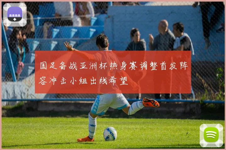 国足备战亚洲杯热身赛调整首发阵容冲击小组出线希望