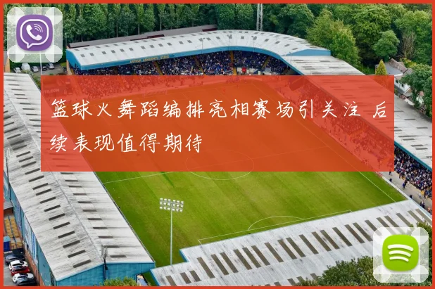 篮球火舞蹈编排亮相赛场引关注 后续表现值得期待