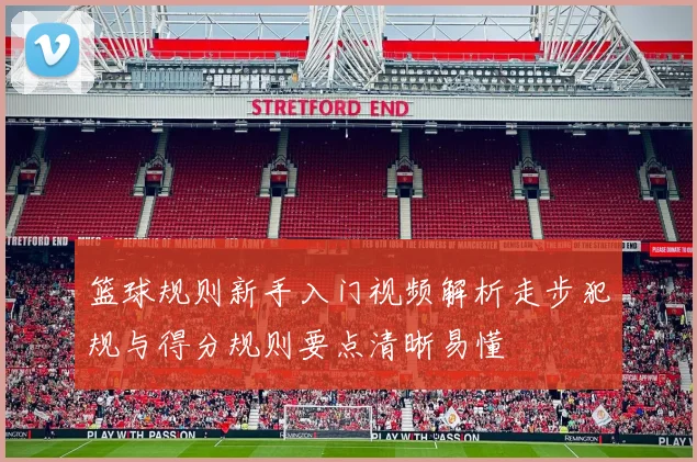 篮球规则新手入门视频解析走步犯规与得分规则要点清晰易懂