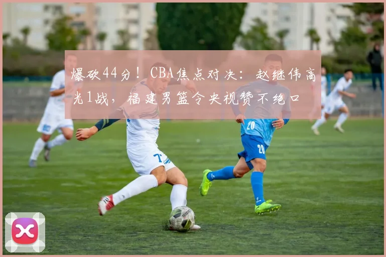 爆砍44分！CBA焦点对决：赵继伟高光1战，福建男篮令央视赞不绝口