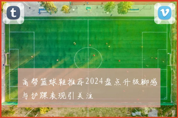 高帮篮球鞋推荐2024盘点升级脚感与护踝表现引关注