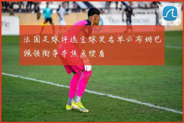 法国足球评选金球奖名单公布姆巴佩领衔争夺焦点续看