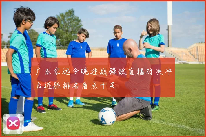 广东宏远今晚迎战强敌直播对决冲击连胜排名看点十足