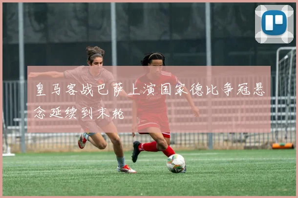 皇马客战巴萨上演国家德比争冠悬念延续到末轮