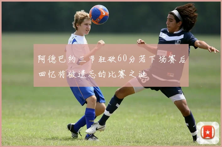 阿德巴约三节狂砍60分若下场赛后回忆将被遗忘的比赛之谜