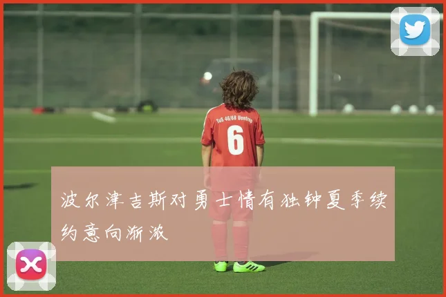 波尔津吉斯对勇士情有独钟夏季续约意向渐浓