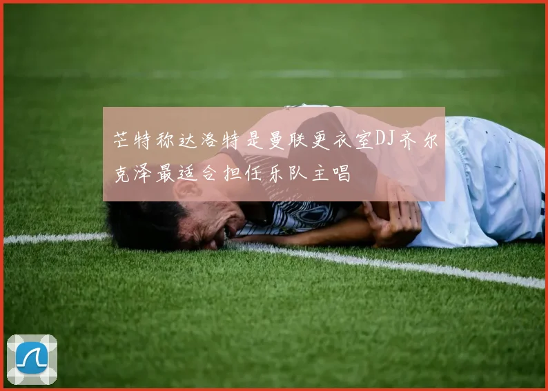 芒特称达洛特是曼联更衣室DJ齐尔克泽最适合担任乐队主唱