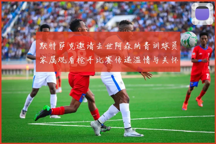 默特萨克邀请去世阿森纳青训球员家属观看枪手比赛传递温情与关怀