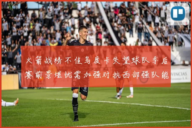 火箭战绩不佳乌度卡失望球队季后赛前景堪忧需加强对抗西部强队能力