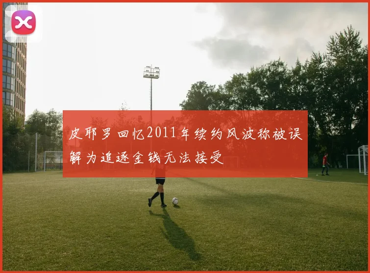 皮耶罗回忆2011年续约风波称被误解为追逐金钱无法接受