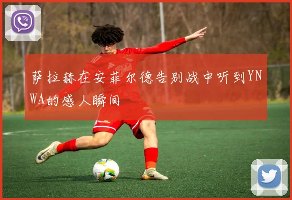 萨拉赫在安菲尔德告别战中听到YNWA的感人瞬间