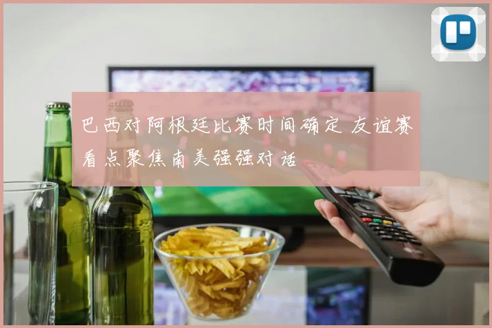 巴西对阿根廷比赛时间确定 友谊赛看点聚焦南美强强对话