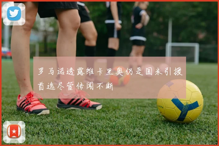 罗马诺透露维卡里奥仍是国米引援首选尽管传闻不断