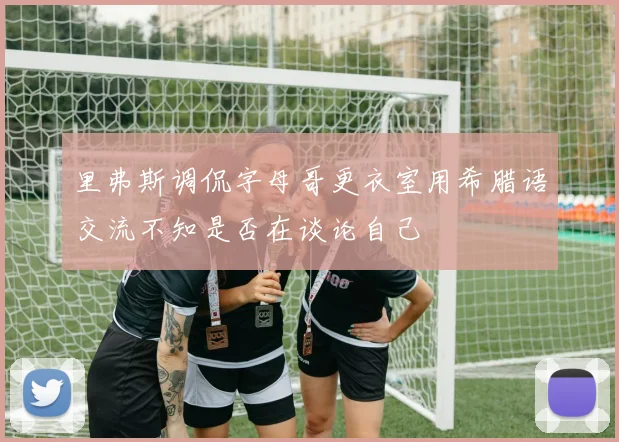 里弗斯调侃字母哥更衣室用希腊语交流不知是否在谈论自己