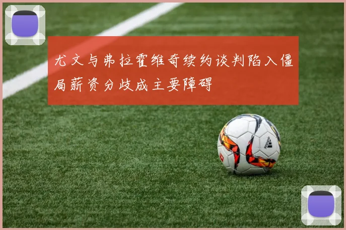 尤文与弗拉霍维奇续约谈判陷入僵局薪资分歧成主要障碍