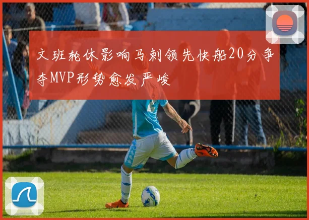 文班轮休影响马刺领先快船20分争夺MVP形势愈发严峻