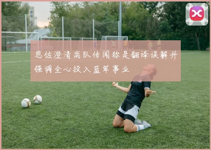 恩佐澄清离队传闻称是翻译误解并强调全心投入蓝军事业