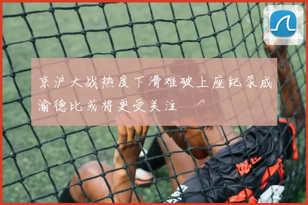 京沪大战热度下滑难破上座纪录成渝德比或将更受关注