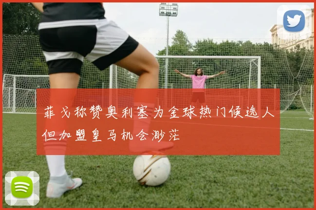 菲戈称赞奥利塞为金球热门候选人但加盟皇马机会渺茫